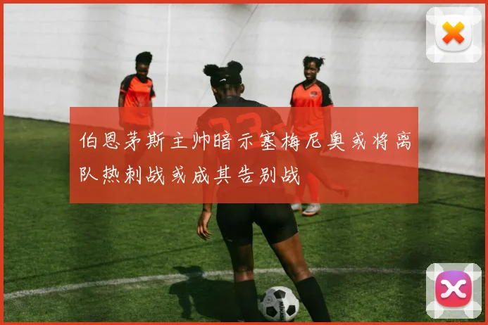 伯恩茅斯主帅暗示塞梅尼奥或将离队热刺战或成其告别战