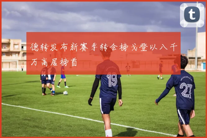 德转发布新赛季转会榜戈登以八千万高居榜首
