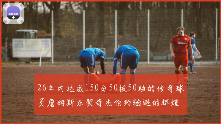 26年内达成150分50板50助的传奇球员詹姆斯东契奇杰伦约翰逊的辉煌成就