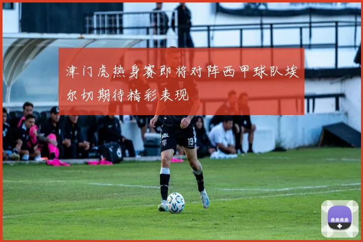 津门虎热身赛即将对阵西甲球队埃尔切期待精彩表现
