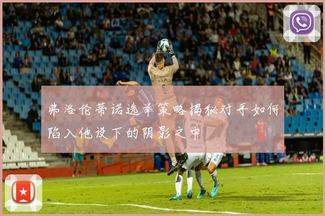 弗洛伦蒂诺选举策略揭秘对手如何陷入他设下的阴影之中