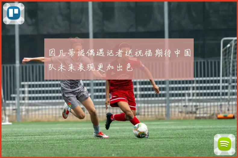 因凡蒂诺偶遇记者送祝福期待中国队未来表现更加出色