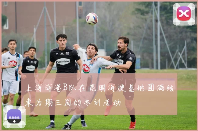 上海海港B队在昆明海埂基地圆满结束为期三周的冬训活动