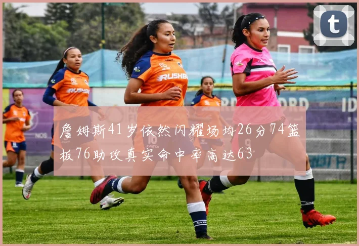 詹姆斯41岁依然闪耀场均26分74篮板76助攻真实命中率高达63
