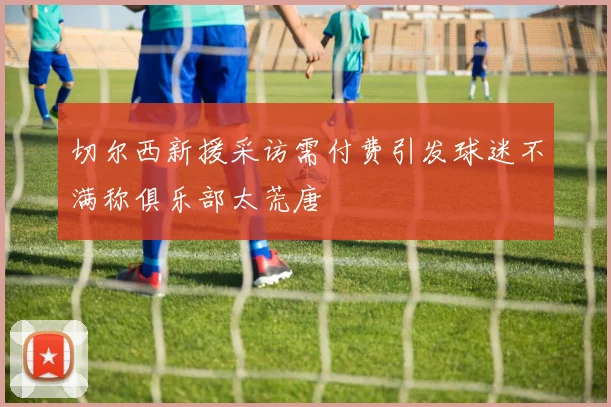 切尔西新援采访需付费引发球迷不满称俱乐部太荒唐