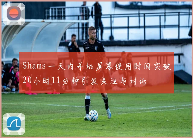 Shams一天内手机屏幕使用时间突破20小时11分钟引发关注与讨论