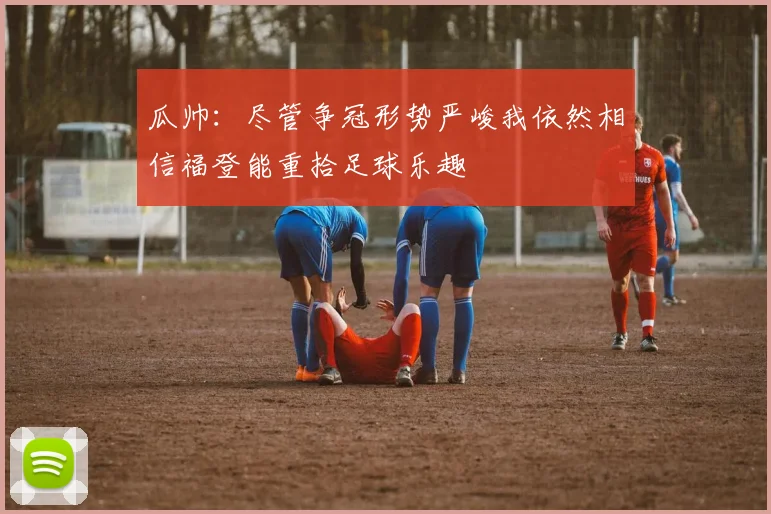 瓜帅：尽管争冠形势严峻我依然相信福登能重拾足球乐趣