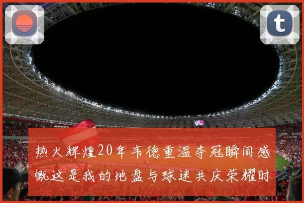 热火辉煌20年韦德重温夺冠瞬间感慨这是我的地盘与球迷共庆荣耀时刻