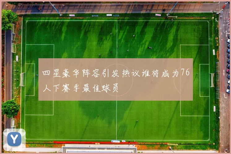 四星豪华阵容引发热议谁将成为76人下赛季最佳球员