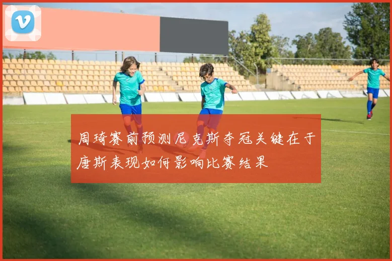 周琦赛前预测尼克斯夺冠关键在于唐斯表现如何影响比赛结果