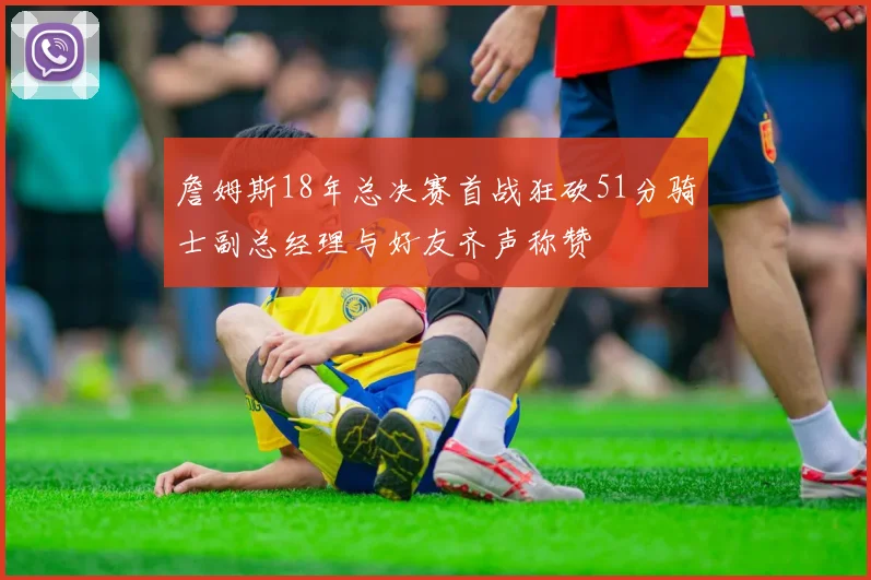 詹姆斯18年总决赛首战狂砍51分骑士副总经理与好友齐声称赞