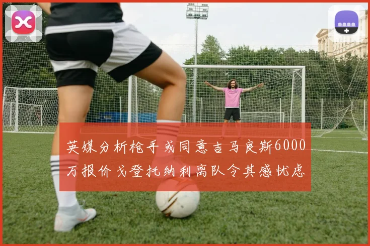 英媒分析枪手或同意吉马良斯6000万报价戈登托纳利离队令其感忧虑