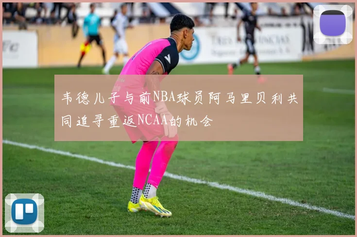韦德儿子与前NBA球员阿马里贝利共同追寻重返NCAA的机会