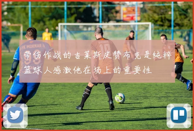 带伤作战的吉莱斯皮赞布克是纯粹篮球人感激他在场上的重要性